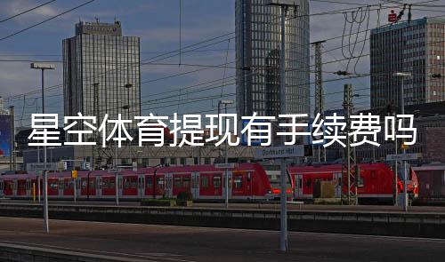 星空体育提现有手续费吗？提现规则、费用标准与省钱技巧全面解析