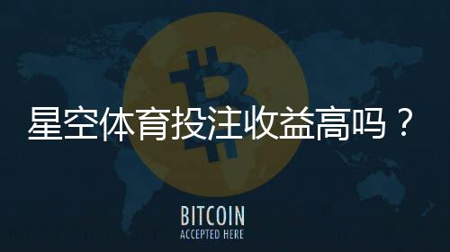 星空体育投注收益高吗？真实收益、风险分析与新手避坑攻略
