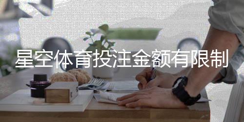 星空体育投注金额有限制吗?官方限额、单注与提款规则新手全解析