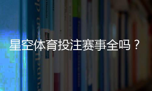 星空体育投注赛事全吗?赛事覆盖范围、热门比赛与投注攻略一文看懂