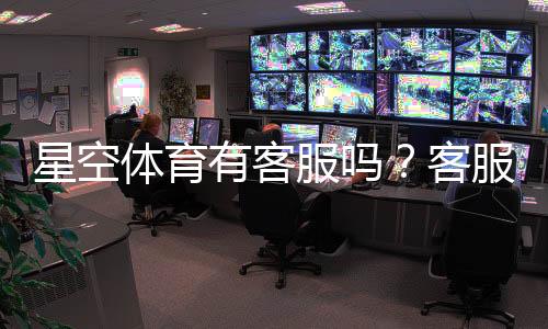 星空体育有客服吗？客服联系方式、在线时间与常见问题详解
