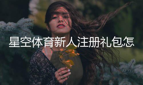 星空体育新人注册礼包怎么领取?新手注册步骤与优惠详解