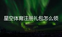 星空体育注册礼包怎么领？新手领取流程、奖励内容与注意事项