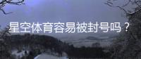 星空体育容易被封号吗？封号原因、风险评估与防封实用攻略