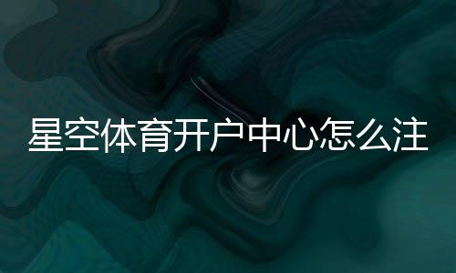 星空体育开户中心怎么注册?新手开户流程与安全注意事项一看就会