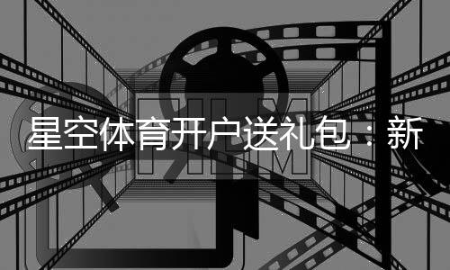 星空体育开户送礼包:新手注册领取全流程与礼包内容详解