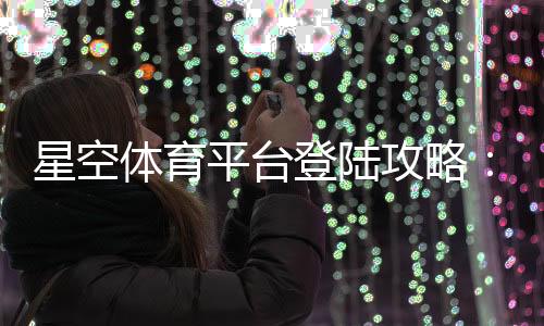 星空体育平台登陆攻略:官网入口、注册登录步骤与常见问题解决