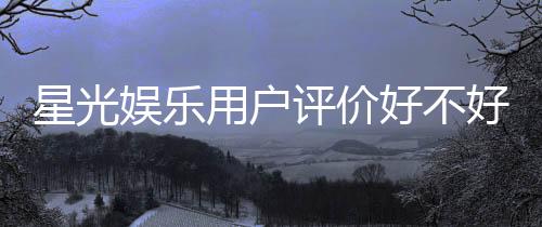 星光娱乐用户评价好不好?真实玩家体验分享与深度解析