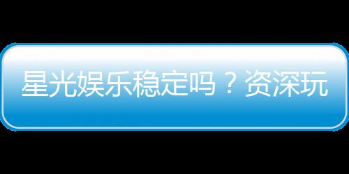 星光娱乐稳定吗？资深玩家实测平台安全性与游戏体验