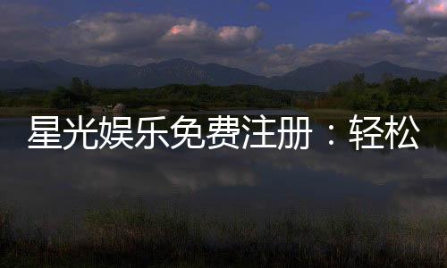 星光娱乐免费注册：轻松领取新人礼包畅享棋牌电子游艺盛宴