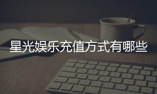 星光娱乐充值方式有哪些？详解多种便捷充值渠道与步骤