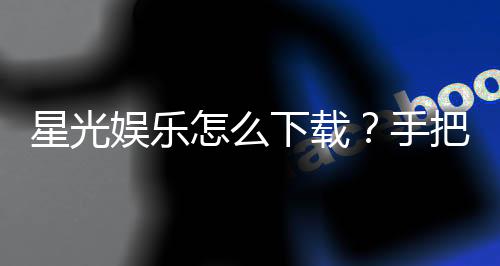 星光娱乐怎么下载？手把手教你快速安装畅玩攻略