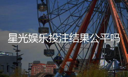 星光娱乐投注结果公平吗？深度解析平台公正性与玩家体验
