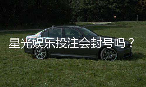 星光娱乐投注会封号吗？揭秘平台风控规则与防封号技巧