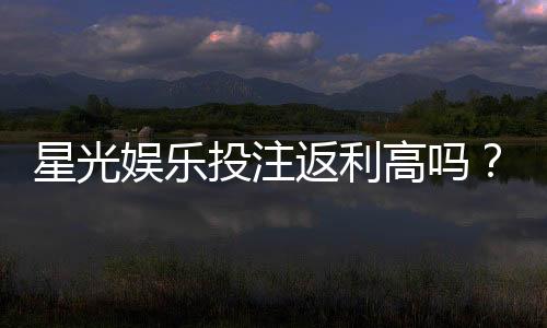 星光娱乐投注返利高吗？揭秘高返利平台的真实体验