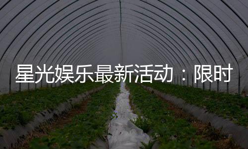 星光娱乐最新活动:限时豪礼大放送新老玩家同享福利