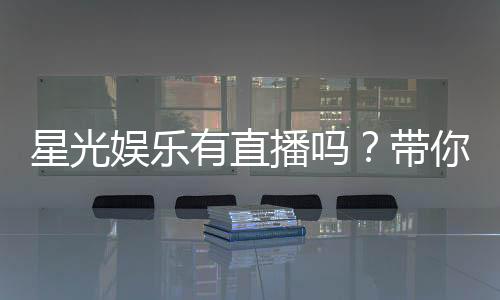 星光娱乐有直播吗？带你揭秘平台真人直播与特色玩法