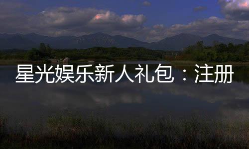 星光娱乐新人礼包:注册即送豪华礼遇新手必领!