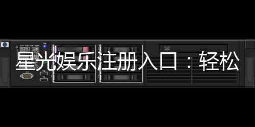 星光娱乐注册入口：轻松获取会员账号畅玩棋牌电游