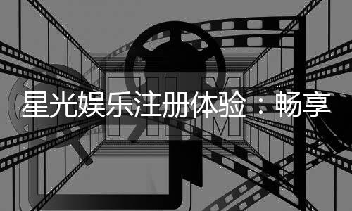 星光娱乐注册体验：畅享星级游戏盛宴与尊贵礼遇