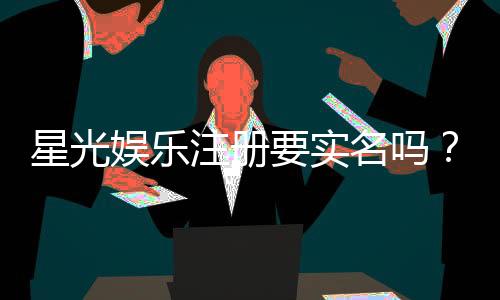 星光娱乐注册要实名吗？实名认证流程与注意事项详解