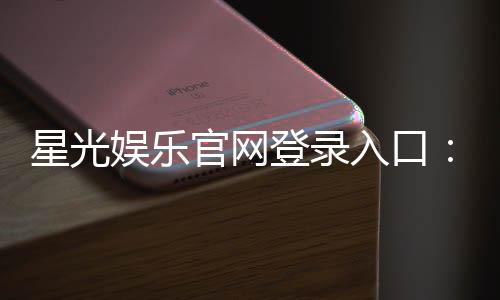 星光娱乐官网登录入口:轻松畅玩热门棋牌与电子游艺的快捷通道
