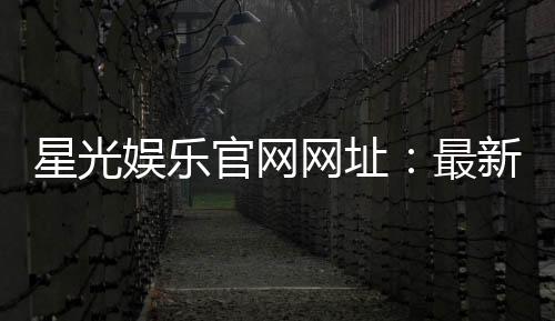 星光娱乐官网网址:最新登录入口与游戏体验全攻略