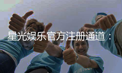 星光娱乐官方注册通道：轻松开启你的豪华博彩之旅
