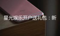 星光娱乐开户送礼包：新会员专享豪礼首存即送888元彩金