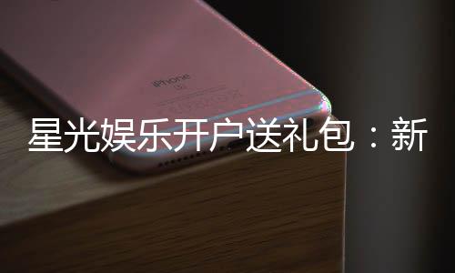 星光娱乐开户送礼包:新会员专享豪礼首存即送888元彩金