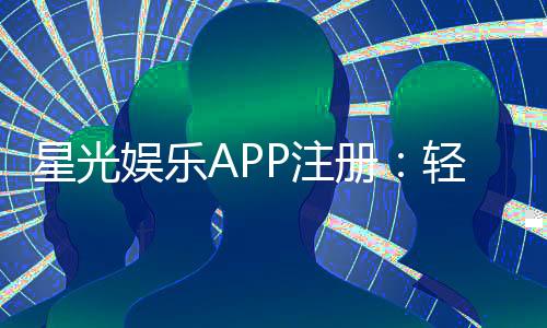 星光娱乐APP注册：轻松三步完成畅享豪华游戏盛宴