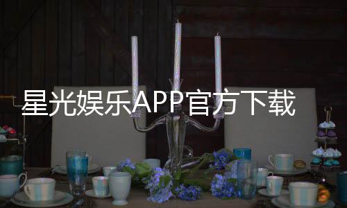 星光娱乐APP官方下载通道：安全快捷获取正版平台指南
