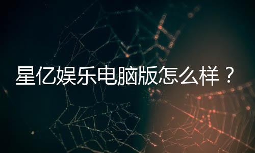 星亿娱乐电脑版怎么样？资深玩家真实体验评测