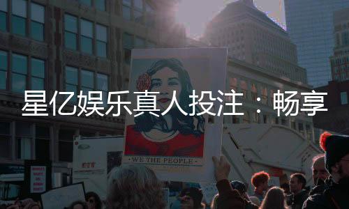 星亿娱乐真人投注:畅享高赔率真人游戏与独家优惠
