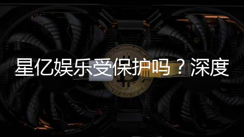 星亿娱乐受保护吗？深度解析其安全性与玩家保障措施