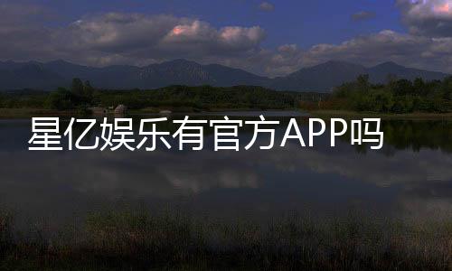星亿娱乐有官方APP吗？下载渠道与使用体验全解析