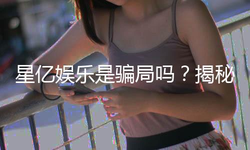 星亿娱乐是骗局吗?揭秘真相与玩家真实体验分享