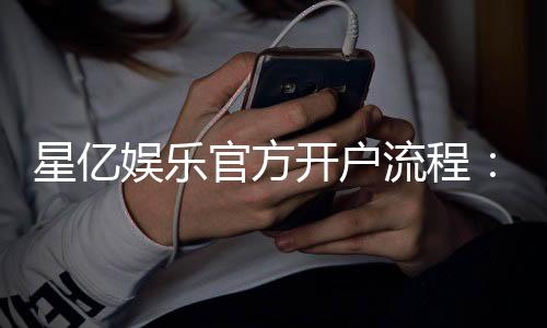 星亿娱乐官方开户流程:3分钟快速注册及首存优惠详解