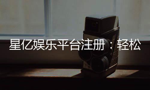 星亿娱乐平台注册:轻松三步完成畅享顶级游戏体验
