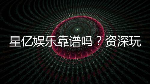 星亿娱乐靠谱吗？资深玩家深度解析平台真实体验