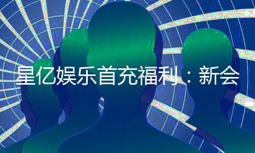 星亿娱乐首充福利：新会员专享高额返利礼包