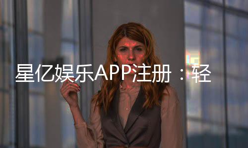星亿娱乐APP注册:轻松完成三步开户畅享豪华游戏盛宴