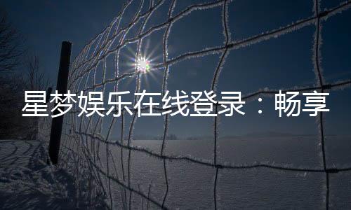 星梦娱乐在线登录：畅享顶级棋牌电游的尊贵体验