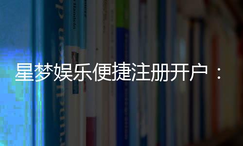 星梦娱乐便捷注册开户：三步轻松完成畅享顶级游戏体验