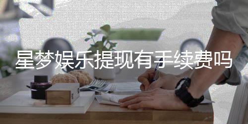 星梦娱乐提现有手续费吗?手续费标准及到账时间详解
