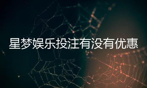 星梦娱乐投注有没有优惠？最新优惠活动及独家福利解析