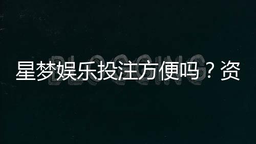 星梦娱乐投注方便吗？资深玩家分享真实体验与技巧