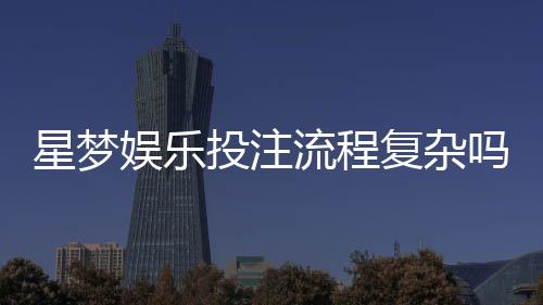 星梦娱乐投注流程复杂吗?3分钟带你轻松掌握完整步骤