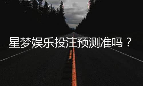 星梦娱乐投注预测准吗?资深玩家实测分析与技巧分享