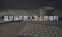 星梦娱乐新人怎么领福利？手把手教你轻松获取首存礼金